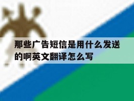 关于那些广告短信是用什么发送的啊英文翻译怎么写的信息