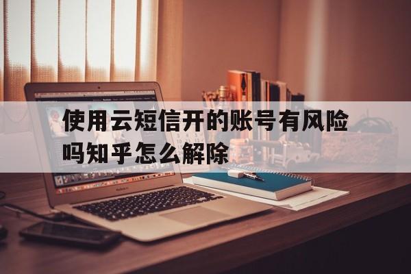 关于使用云短信开的账号有风险吗知乎怎么解除的信息 关于使用云短信开的账号有风险吗知乎怎么解除的信息