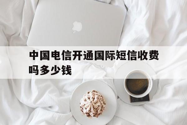 中国电信开通国际短信收费吗多少钱 中国电信开通国际短信收费吗多少钱