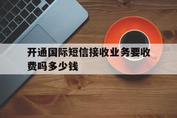 开通国际短信接收业务要收费吗多少钱 开通国际短信接收业务要收费吗多少钱