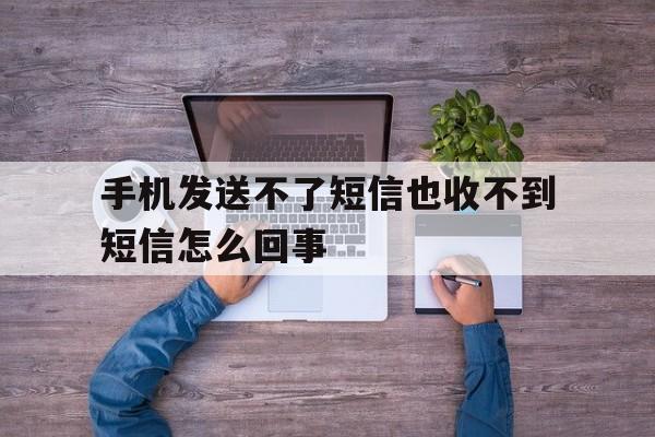 手机发送不了短信也收不到短信怎么回事 手机发送不了短信也收不到短信怎么回事