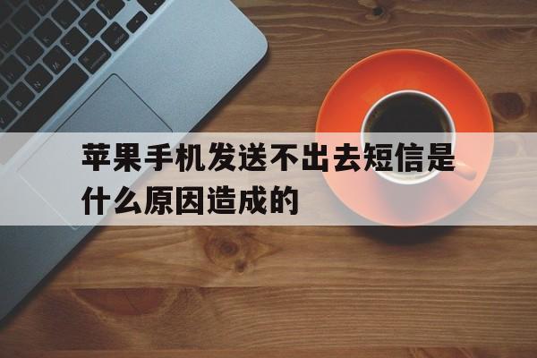 苹果手机发送不出去短信是什么原因造成的 苹果手机发送不出去短信是什么原因造成的