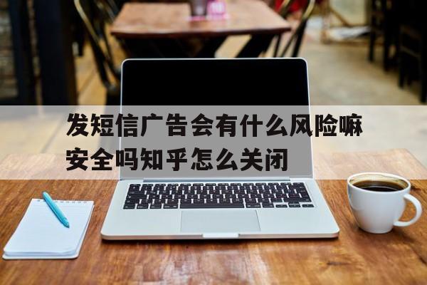 发短信广告会有什么风险嘛安全吗知乎怎么关闭的简单介绍 发短信广告会有什么风险嘛安全吗知乎怎么关闭的简单介绍