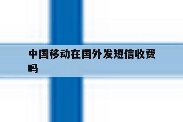 中国移动在国外发短信收费吗 中国移动在国外发短信收费吗
