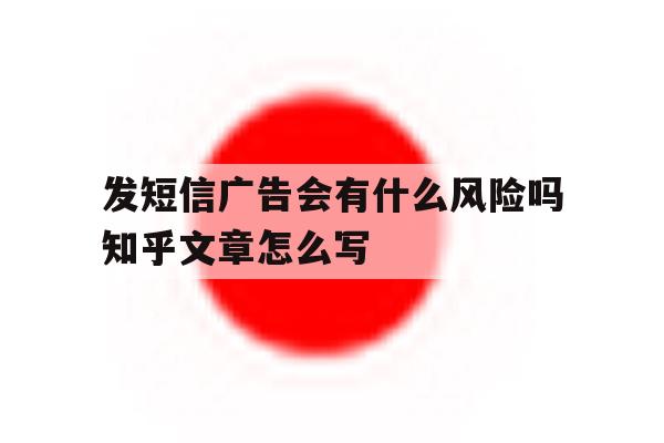 包含发短信广告会有什么风险吗知乎文章怎么写的词条 包含发短信广告会有什么风险吗知乎文章怎么写的词条