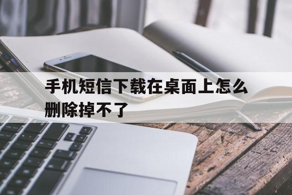 手机短信下载在桌面上怎么删除掉不了 手机短信下载在桌面上怎么删除掉不了