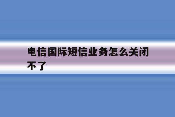 电信国际短信业务怎么关闭不了 电信国际短信业务怎么关闭不了
