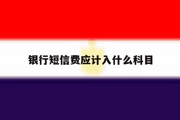 银行短信费应计入什么科目 银行短信费应计入什么科目