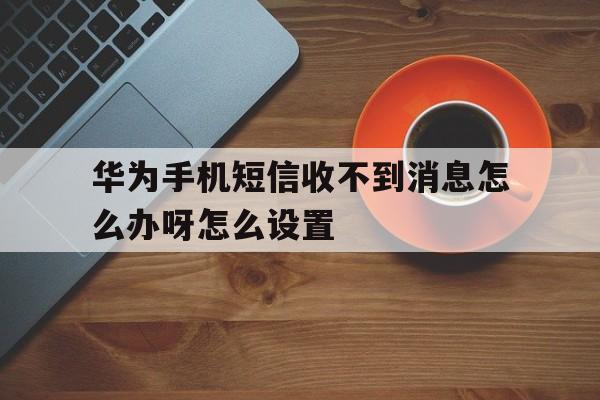 华为手机短信收不到消息怎么办呀怎么设置 华为手机短信收不到消息怎么办呀怎么设置