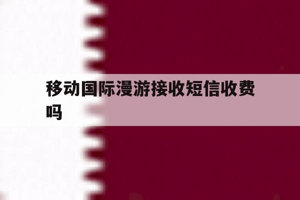 移动国际漫游接收短信收费吗 移动国际漫游接收短信收费吗