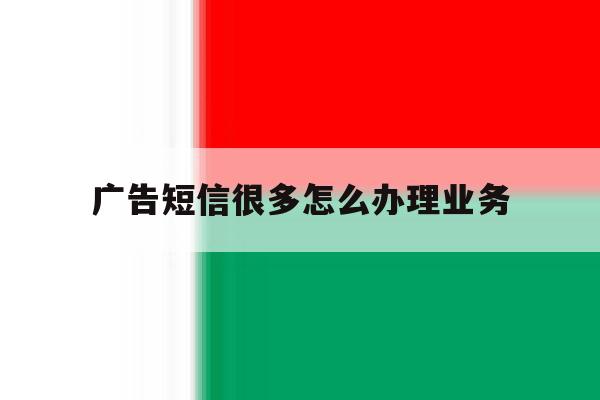 广告短信很多怎么办理业务 广告短信很多怎么办理业务