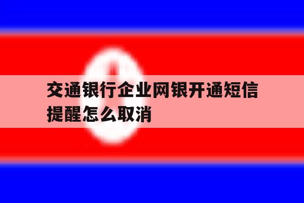 交通银行企业网银开通短信提醒怎么取消 交通银行企业网银开通短信提醒怎么取消