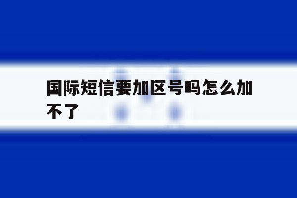 国际短信要加区号吗怎么加不了 国际短信要加区号吗怎么加不了
