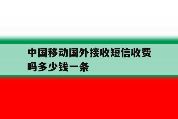 中国移动国外接收短信收费吗多少钱一条的简单介绍 中国移动国外接收短信收费吗多少钱一条的简单介绍