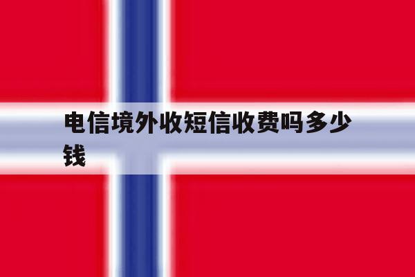 电信境外收短信收费吗多少钱 电信境外收短信收费吗多少钱