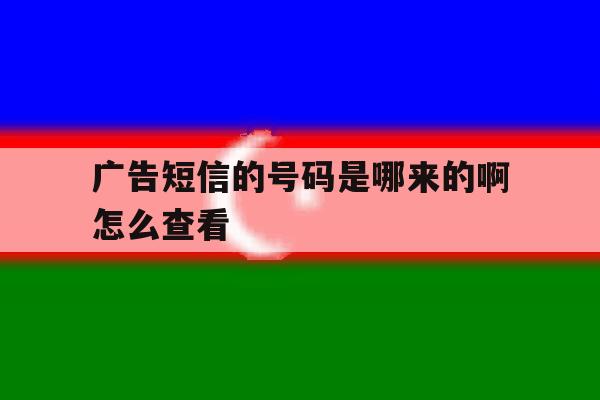 广告短信的号码是哪来的啊怎么查看 广告短信的号码是哪来的啊怎么查看