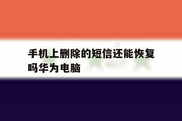 手机上删除的短信还能恢复吗华为电脑 手机上删除的短信还能恢复吗华为电脑