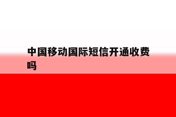 中国移动国际短信开通收费吗 中国移动国际短信开通收费吗