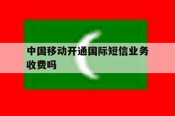 中国移动开通国际短信业务收费吗 中国移动开通国际短信业务收费吗