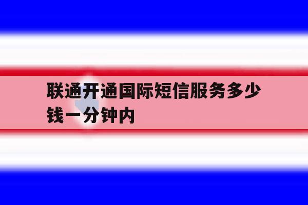 联通开通国际短信服务多少钱一分钟内 联通开通国际短信服务多少钱一分钟内