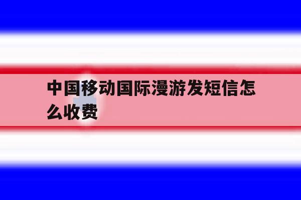 中国移动国际漫游发短信怎么收费 中国移动国际漫游发短信怎么收费