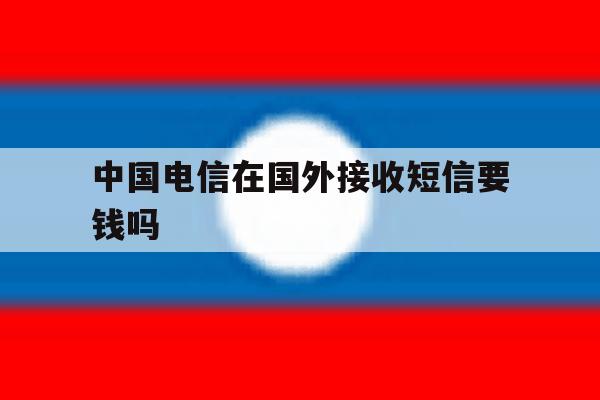 中国电信在国外接收短信要钱吗 中国电信在国外接收短信要钱吗