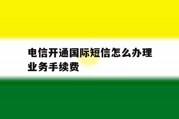 关于电信开通国际短信怎么办理业务手续费的信息 关于电信开通国际短信怎么办理业务手续费的信息
