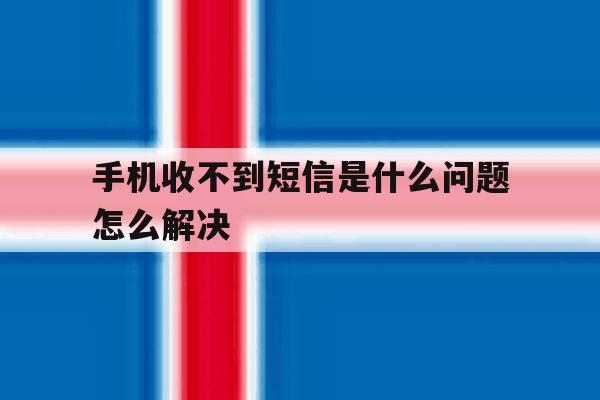 手机收不到短信是什么问题怎么解决 手机收不到短信是什么问题怎么解决