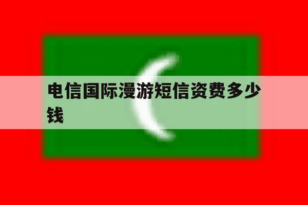 电信国际漫游短信资费多少钱 电信国际漫游短信资费多少钱