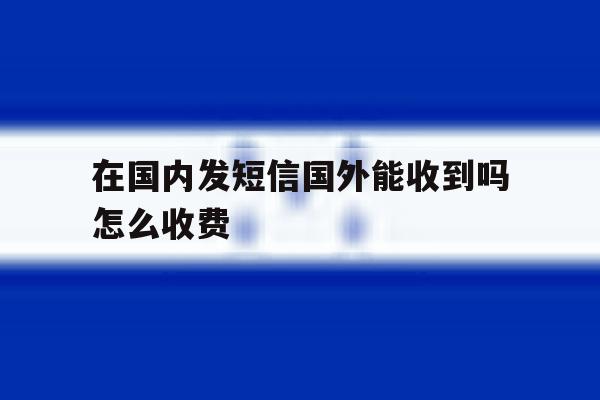 在国内发短信国外能收到吗怎么收费 在国内发短信国外能收到吗怎么收费