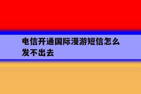 电信开通国际漫游短信怎么发不出去 电信开通国际漫游短信怎么发不出去