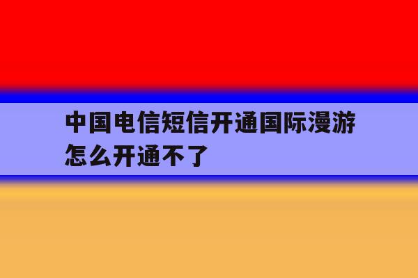 中国电信短信开通国际漫游怎么开通不了 中国电信短信开通国际漫游怎么开通不了
