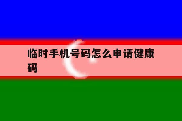 临时手机号码怎么申请健康码 临时手机号码怎么申请健康码