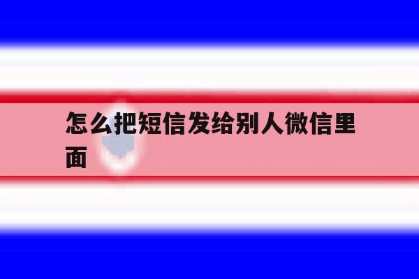 怎么把短信发给别人微信里面 怎么把短信发给别人微信里面