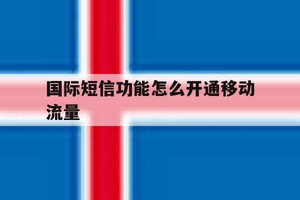 国际短信功能怎么开通移动流量 国际短信功能怎么开通移动流量