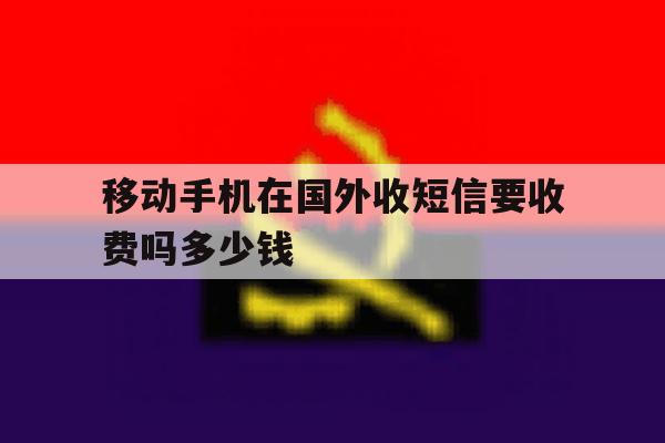 移动手机在国外收短信要收费吗多少钱 移动手机在国外收短信要收费吗多少钱