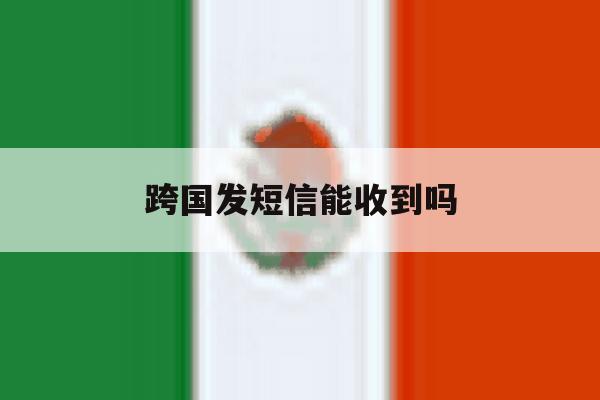 跨国发短信能收到吗 跨国发短信能收到吗