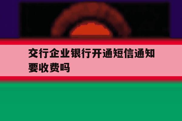 交行企业银行开通短信通知要收费吗 交行企业银行开通短信通知要收费吗