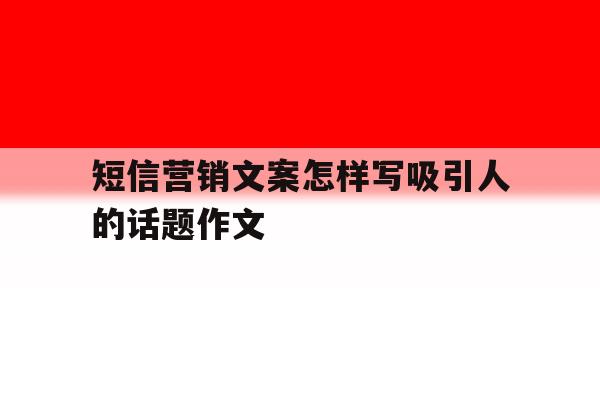 短信营销文案怎样写吸引人的话题作文 短信营销文案怎样写吸引人的话题作文