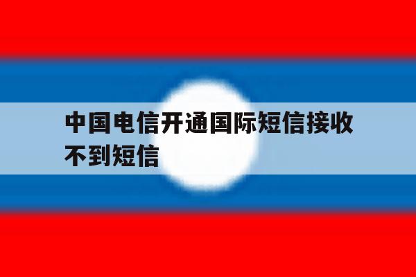 中国电信开通国际短信接收不到短信 中国电信开通国际短信接收不到短信