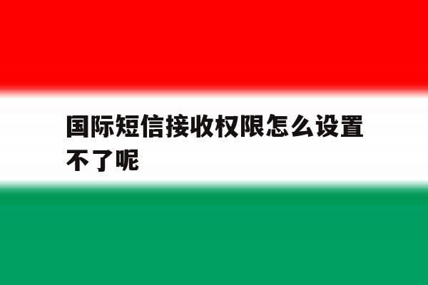 国际短信接收权限怎么设置不了呢 国际短信接收权限怎么设置不了呢