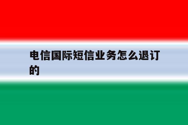 电信国际短信业务怎么退订的 电信国际短信业务怎么退订的