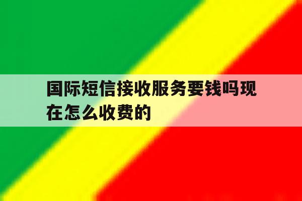 国际短信接收服务要钱吗现在怎么收费的 国际短信接收服务要钱吗现在怎么收费的