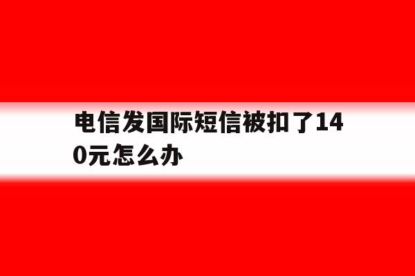 电信发国际短信被扣了140元怎么办 电信发国际短信被扣了140元怎么办