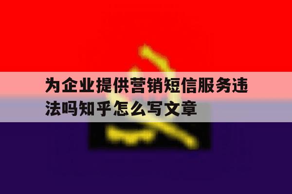 为企业提供营销短信服务违法吗知乎怎么写文章的简单介绍 为企业提供营销短信服务违法吗知乎怎么写文章的简单介绍