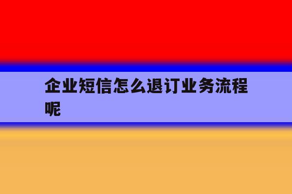 企业短信怎么退订业务流程呢 企业短信怎么退订业务流程呢