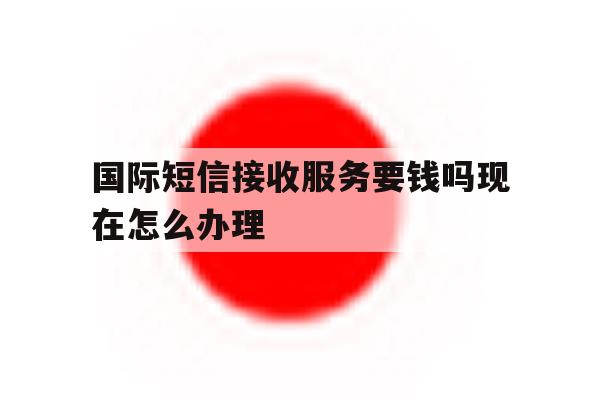 国际短信接收服务要钱吗现在怎么办理 国际短信接收服务要钱吗现在怎么办理