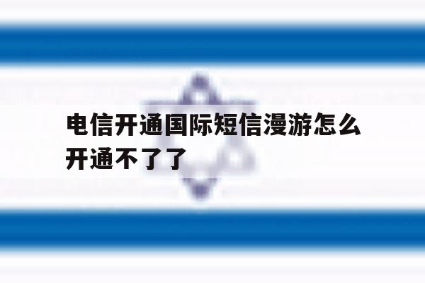 电信开通国际短信漫游怎么开通不了了 电信开通国际短信漫游怎么开通不了了