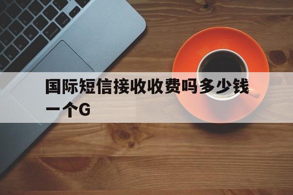 包含国际短信接收收费吗多少钱一个G的词条 包含国际短信接收收费吗多少钱一个G的词条