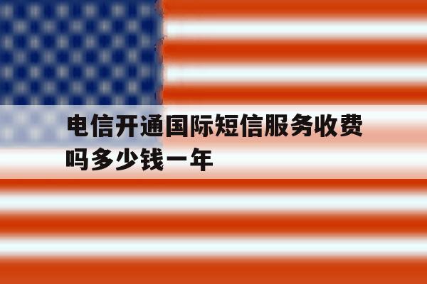 电信开通国际短信服务收费吗多少钱一年 电信开通国际短信服务收费吗多少钱一年